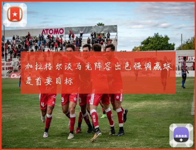 加拉格尔谈马竞阵容出色强调赢球是首要目标