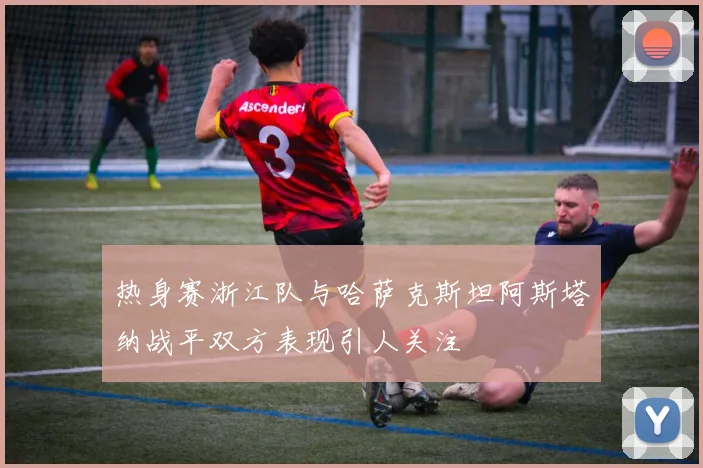 热身赛浙江队与哈萨克斯坦阿斯塔纳战平双方表现引人关注