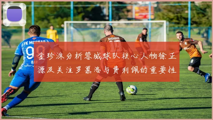 金珍洙分析蓉城球队核心人物徐正源及关注罗慕洛与费利佩的重要性