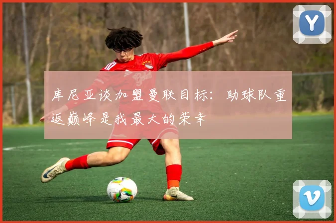 库尼亚谈加盟曼联目标：助球队重返巅峰是我最大的荣幸