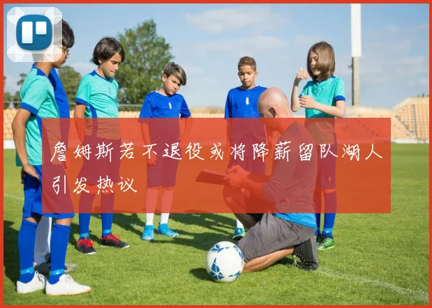詹姆斯若不退役或将降薪留队湖人引发热议