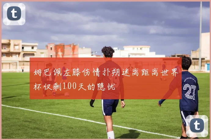 姆巴佩左膝伤情扑朔迷离距离世界杯仅剩100天的隐忧