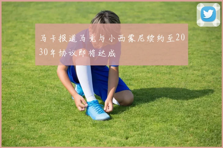 马卡报道马竞与小西蒙尼续约至2030年协议即将达成