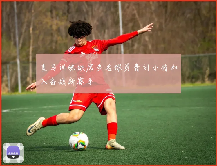 皇马训练缺席多名球员青训小将加入备战新赛季
