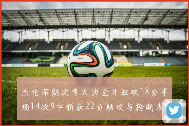 杰伦布朗次节火力全开狂砍18分半场14投9中斩获22分助攻与抢断表现出色