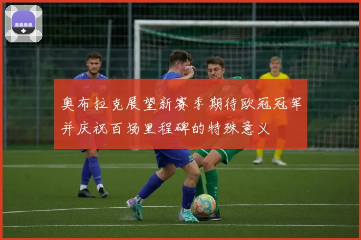 奥布拉克展望新赛季期待欧冠冠军并庆祝百场里程碑的特殊意义