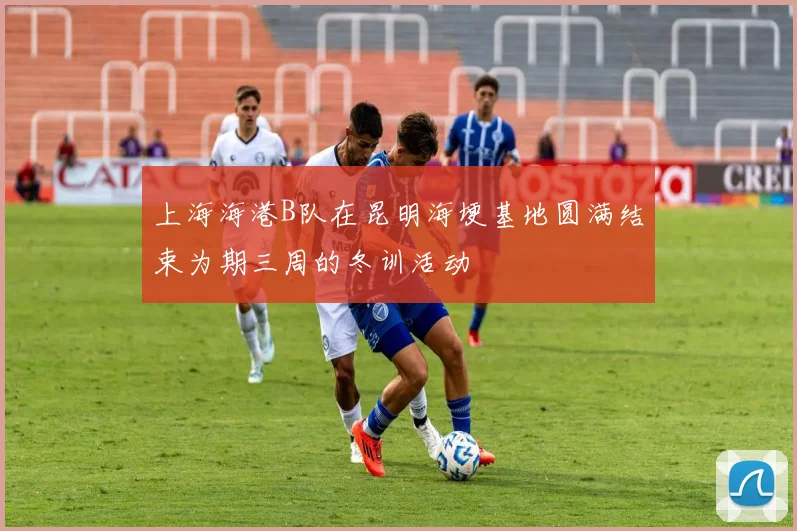上海海港B队在昆明海埂基地圆满结束为期三周的冬训活动