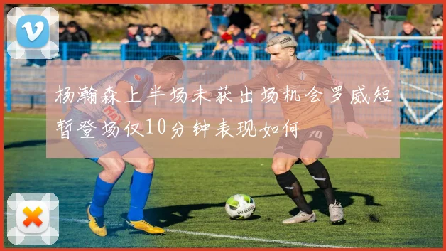 杨瀚森上半场未获出场机会罗威短暂登场仅10分钟表现如何