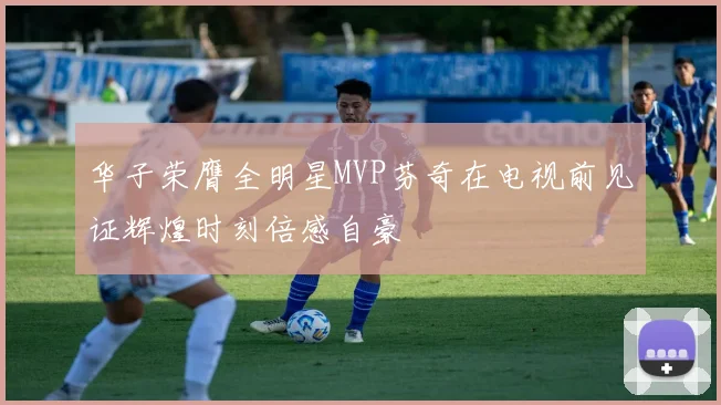华子荣膺全明星MVP芬奇在电视前见证辉煌时刻倍感自豪