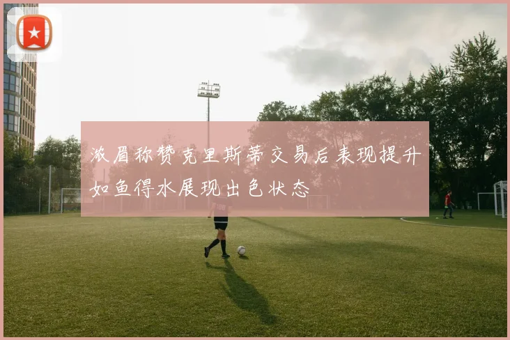 浓眉称赞克里斯蒂交易后表现提升如鱼得水展现出色状态