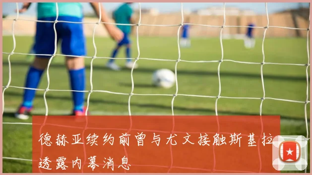 德赫亚续约前曾与尤文接触斯基拉透露内幕消息