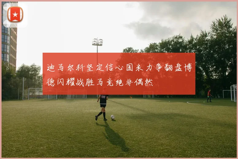 迪马尔科坚定信心国米力争翻盘博德闪耀战胜马竞绝非偶然