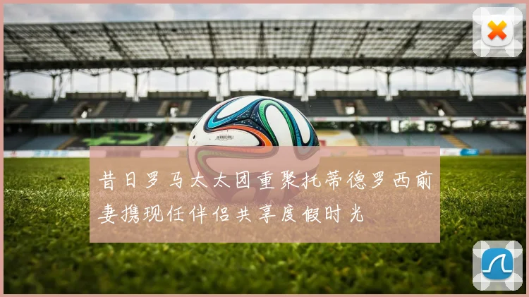 昔日罗马太太团重聚托蒂德罗西前妻携现任伴侣共享度假时光