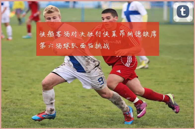 快船客场对决独行侠莱昂纳德缺席第六场球队面临挑战