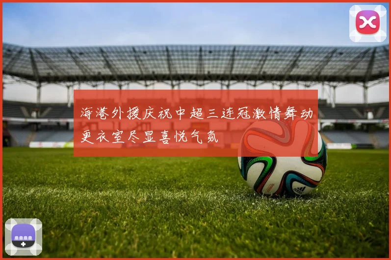 海港外援庆祝中超三连冠激情舞动更衣室尽显喜悦气氛
