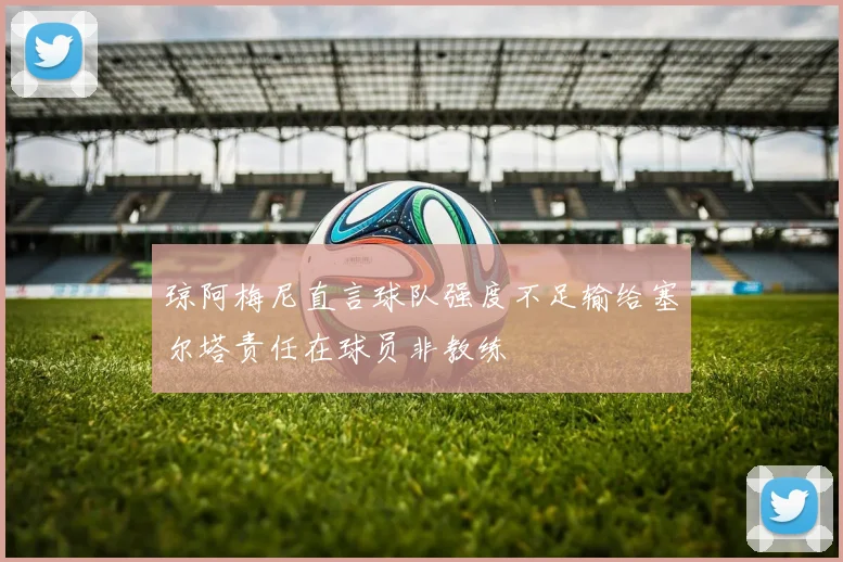 琼阿梅尼直言球队强度不足输给塞尔塔责任在球员非教练