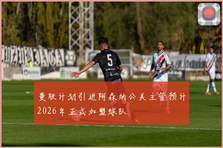 曼联计划引进阿森纳公关主管预计2026年正式加盟球队