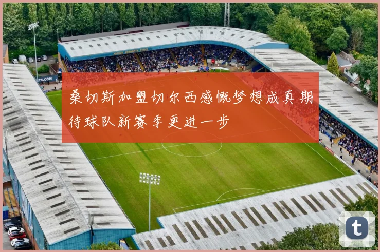 桑切斯加盟切尔西感慨梦想成真期待球队新赛季更进一步