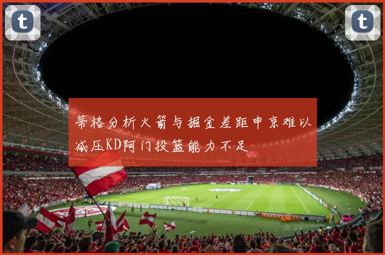 蒂格分析火箭与掘金差距申京难以减压KD阿门投篮能力不足