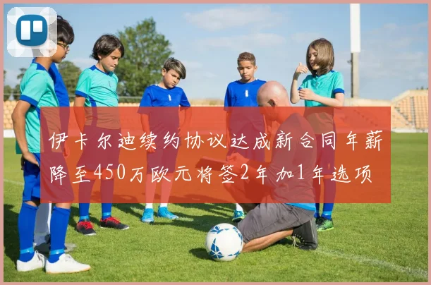 伊卡尔迪续约协议达成新合同年薪降至450万欧元将签2年加1年选项
