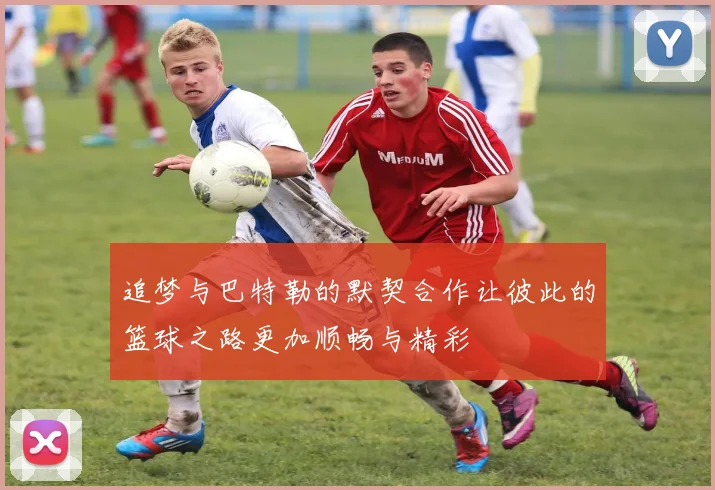追梦与巴特勒的默契合作让彼此的篮球之路更加顺畅与精彩