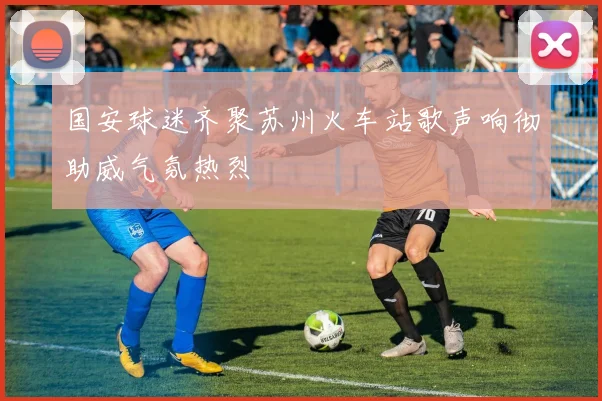 国安球迷齐聚苏州火车站歌声响彻助威气氛热烈