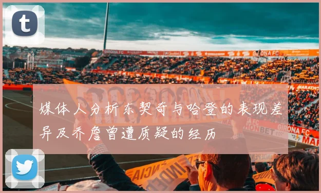 媒体人分析东契奇与哈登的表现差异及乔詹曾遭质疑的经历