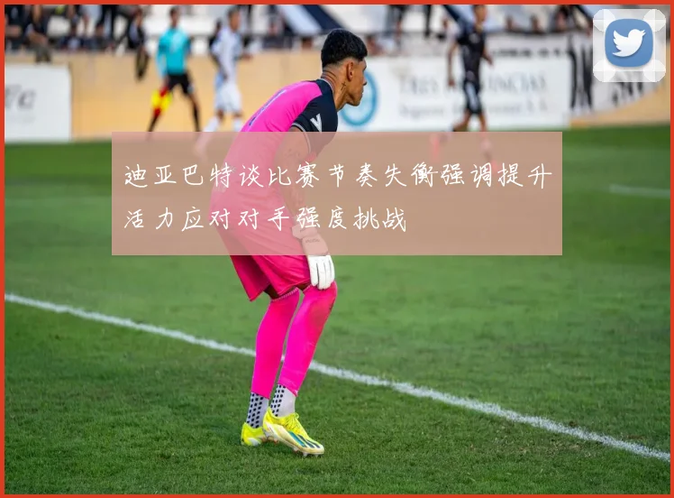 迪亚巴特谈比赛节奏失衡强调提升活力应对对手强度挑战
