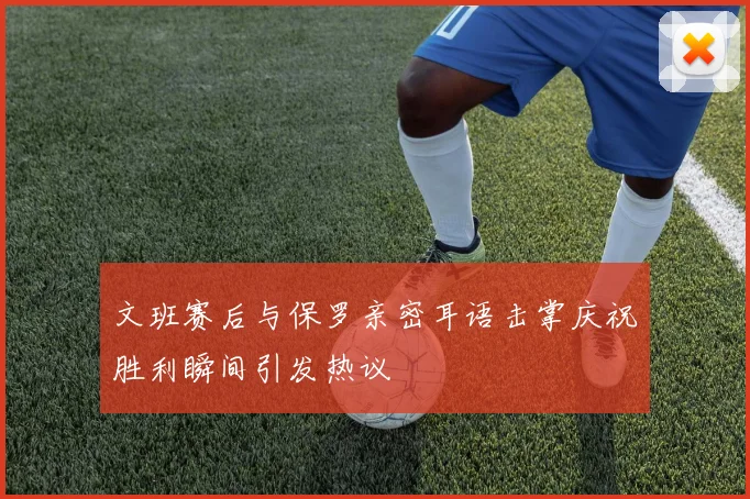 文班赛后与保罗亲密耳语击掌庆祝胜利瞬间引发热议