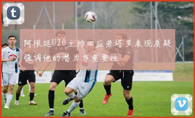 阿根廷U20主帅回应劳塔罗表现质疑强调他的潜力与重要性