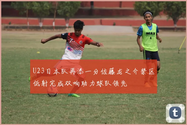 U23日本队再添一分佐藤龙之介禁区低射完成双响助力球队领先