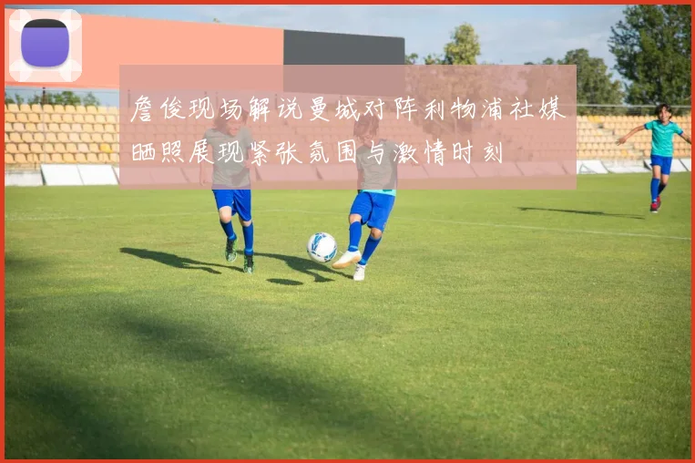 詹俊现场解说曼城对阵利物浦社媒晒照展现紧张氛围与激情时刻