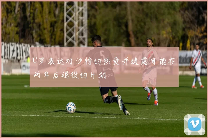 C罗表达对沙特的热爱并透露可能在两年后退役的计划