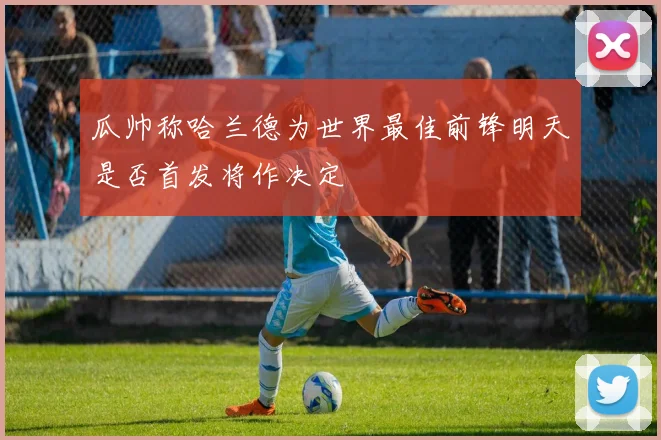 瓜帅称哈兰德为世界最佳前锋明天是否首发将作决定